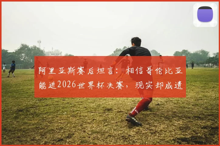 阿里亚斯赛后坦言：相信哥伦比亚能进2026世界杯决赛，现实却成遗憾告别