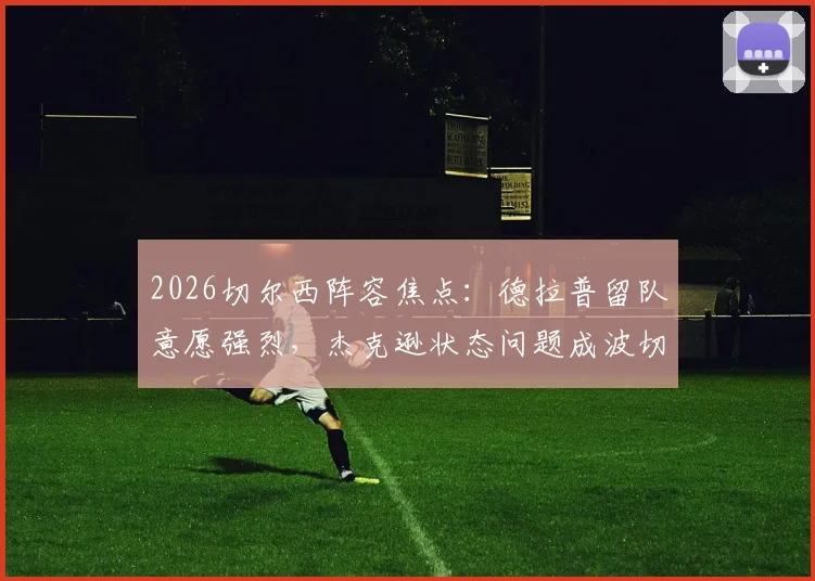 2026切尔西阵容焦点：德拉普留队意愿强烈，杰克逊状态问题成波切蒂诺头疼难题