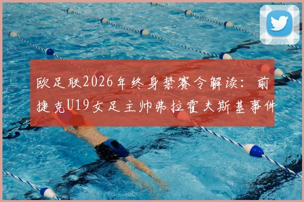 欧足联2026年终身禁赛令解读：前捷克U19女足主帅弗拉霍夫斯基事件详情、处罚原因及对青训体系的警示