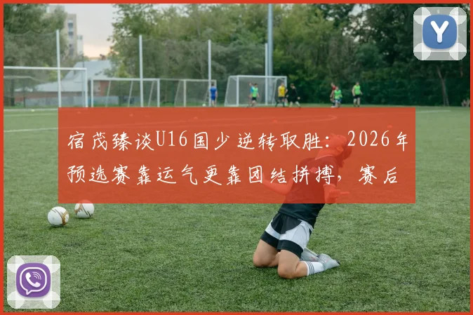 宿茂臻谈U16国少逆转取胜：2026年预选赛靠运气更靠团结拼搏，赛后采访深度解读