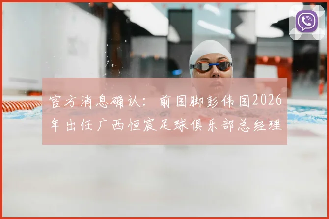 官方消息确认：前国脚彭伟国2026年出任广西恒宸足球俱乐部总经理，未来规划引关注