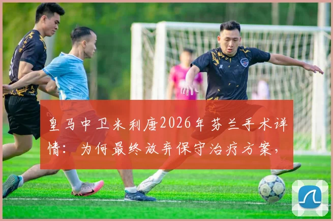 皇马中卫米利唐2026年芬兰手术详情：为何最终放弃保守治疗方案，深度剖析恢复时间线