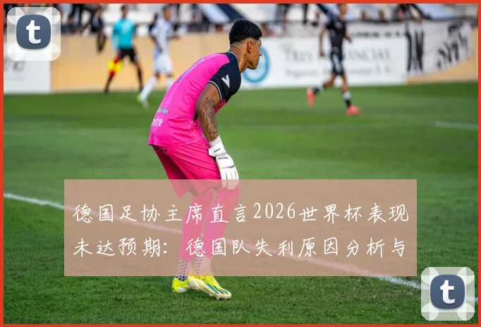 德国足协主席直言2026世界杯表现未达预期：德国队失利原因分析与后续改革行动全解读