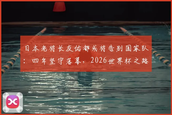日本老将长友佑都或将告别国家队：四年坚守落幕，2026世界杯之路引发球迷讨论