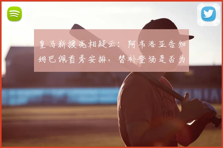 皇马新援亮相疑云：阿韦洛亚告知姆巴佩首秀安排，替补登场是否为保护性策略？