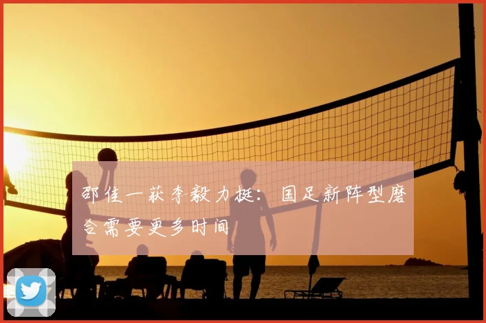 邵佳一获李毅力挺：国足新阵型磨合需要更多时间