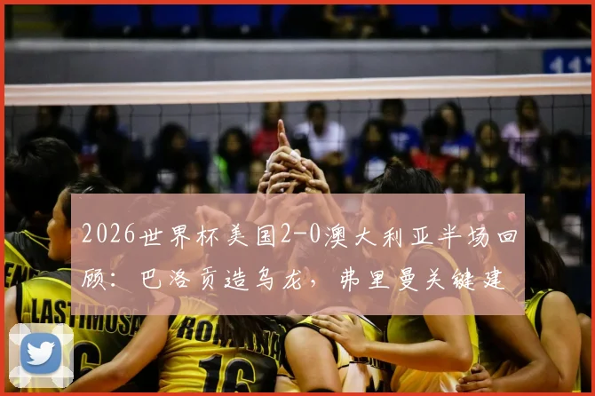 2026世界杯美国2-0澳大利亚半场回顾：巴洛贡造乌龙，弗里曼关键建功，附精彩集锦与战术分析