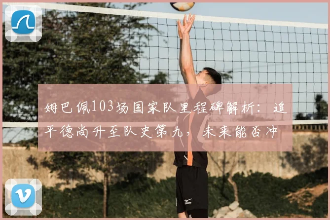 姆巴佩103场国家队里程碑解析：追平德尚升至队史第九，未来能否冲击榜首？