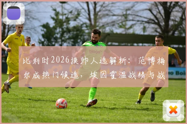 比利时2026换帅人选解析:范博梅尔成热门候选,埃因霍温战绩与战术风格能否打动足协?
