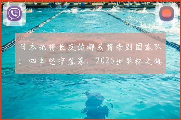 日本老将长友佑都或将告别国家队:四年坚守落幕,2026世界杯之路引发球迷讨论