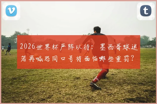 2026世界杯严阵以待：墨西哥球迷若再喊恐同口号将面临哪些重罚？国际足联最新禁令解读