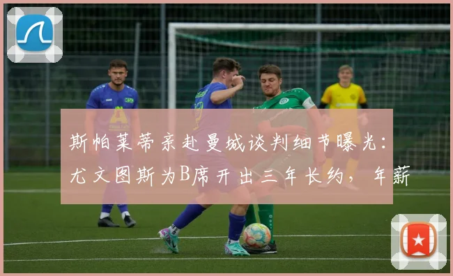 斯帕莱蒂亲赴曼城谈判细节曝光：尤文图斯为B席开出三年长约，年薪报价达千万欧元级别