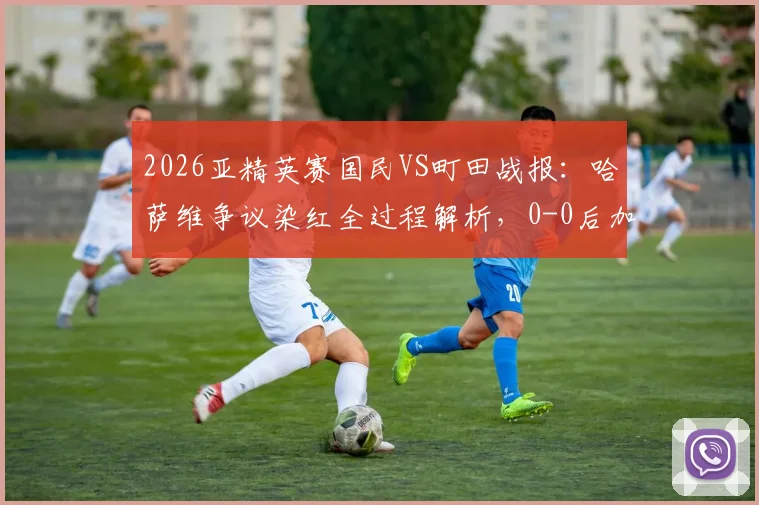 2026亚精英赛国民VS町田战报：哈萨维争议染红全过程解析，0-0后加时赛晋级悬念与赛制规则全览