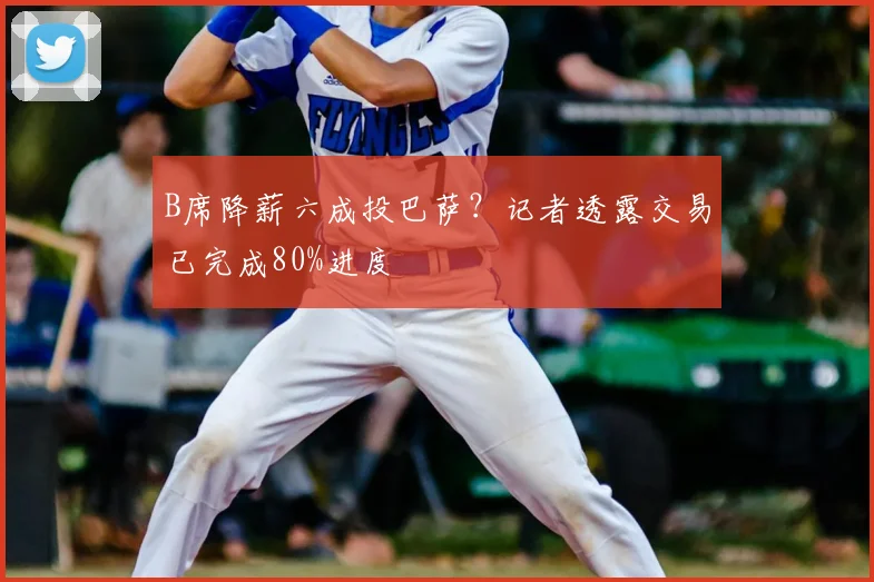 B席降薪六成投巴萨？记者透露交易已完成80%进度