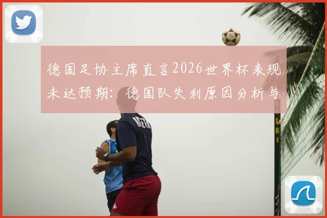 德国足协主席直言2026世界杯表现未达预期：德国队失利原因分析与后续改革行动全解读