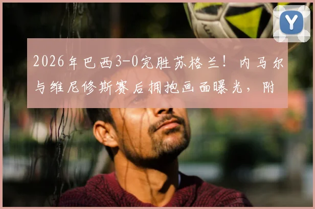 2026年巴西3-0完胜苏格兰！内马尔与维尼修斯赛后拥抱画面曝光，附比赛精彩集锦