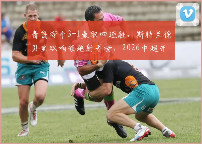 青岛海牛3-1豪取四连胜,斯特兰德贝里双响领跑射手榜,2026中超开局黑马深度分析