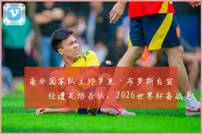 南非国家队主帅罗里·布罗斯自宣离任遭足协否认,2026世界杯备战悬疑升级