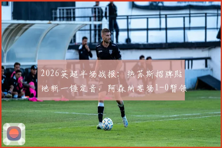 2026英超半场战报：热苏斯招牌贴地斩一锤定音，阿森纳客场1-0暂领先水晶宫