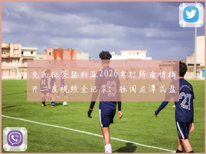 克瓦拉茨赫利亚2026年对阵南特梅开二度视频全记录：独闯龙潭式盘带过人破门，附个人技术特点解析