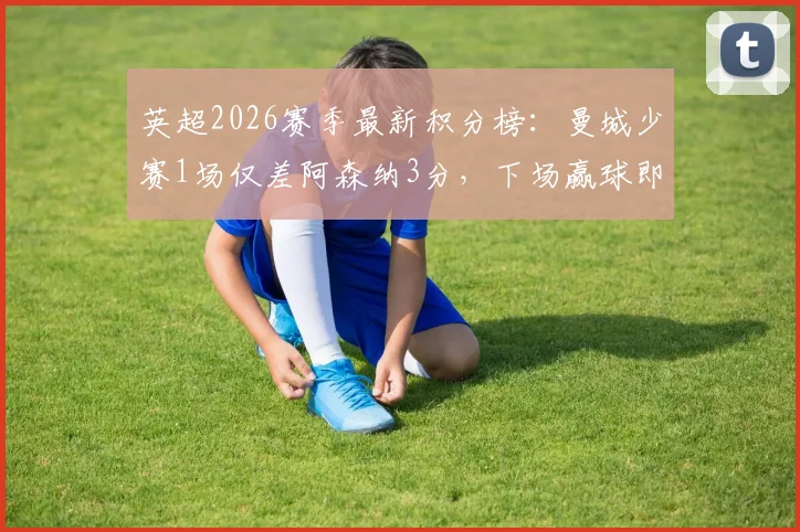 英超2026赛季最新积分榜：曼城少赛1场仅差阿森纳3分，下场赢球即可反超登顶，争冠格局全解析