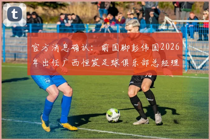 官方消息确认：前国脚彭伟国2026年出任广西恒宸足球俱乐部总经理，未来规划引关注