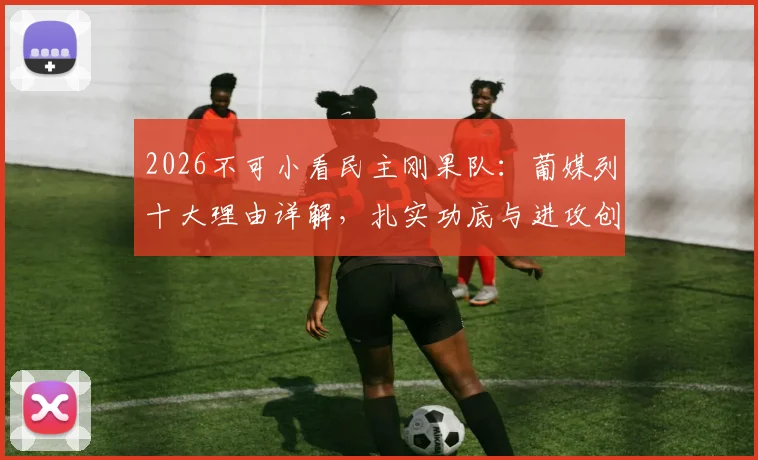 2026不可小看民主刚果队：葡媒列十大理由详解，扎实功底与进攻创造力成核心优势
