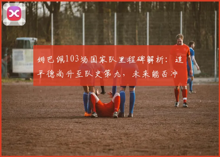 姆巴佩103场国家队里程碑解析:追平德尚升至队史第九,未来能否冲击榜首?