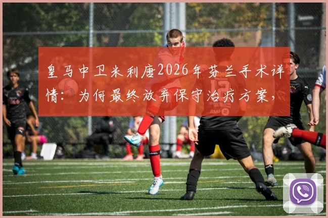 皇马中卫米利唐2026年芬兰手术详情：为何最终放弃保守治疗方案，深度剖析恢复时间线