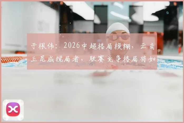 于根伟：2026中超格局模糊，云南玉昆成搅局者，联赛竞争格局将如何演变？