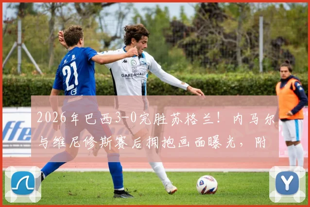 2026年巴西3-0完胜苏格兰！内马尔与维尼修斯赛后拥抱画面曝光，附比赛精彩集锦