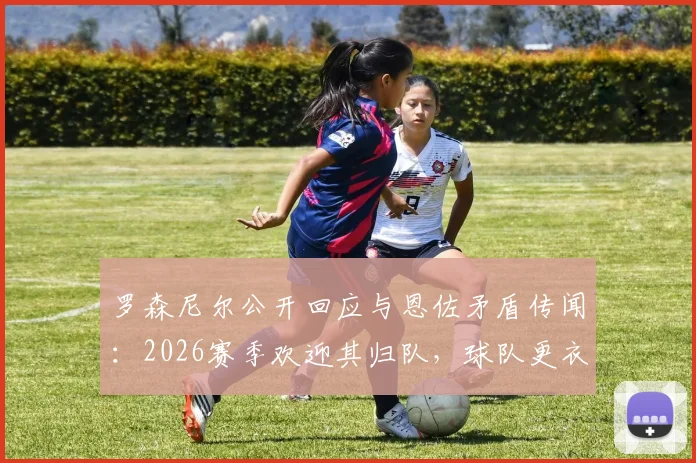 罗森尼尔公开回应与恩佐矛盾传闻：2026赛季欢迎其归队，球队更衣室关系成焦点