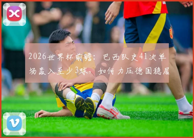 2026世界杯前瞻：巴西队史41次单场轰入至少3球，如何力压德国稳居历史第一的？看经典战例解析