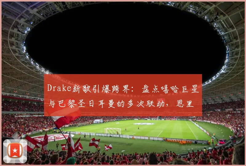 Drake新歌引爆跨界:盘点嘻哈巨星与巴黎圣日耳曼的多次联动,恩里克如何回应?