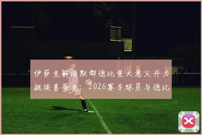 伊萨克解读默郡德比重大意义并力挺埃基蒂克：2026赛季球员与德比前瞻