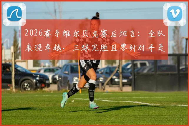 2026赛季维尔贝克赛后坦言：全队表现卓越，三球完胜且零封对手是关键胜利