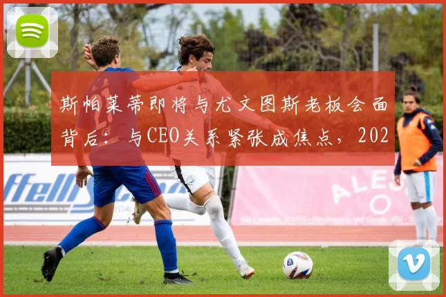 斯帕莱蒂即将与尤文图斯老板会面背后:与CEO关系紧张成焦点,2026执教尤文最新传闻解读