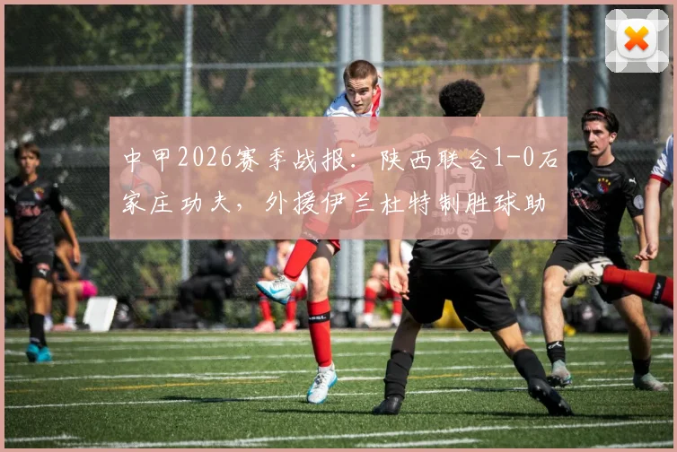 中甲2026赛季战报：陕西联合1-0石家庄功夫，外援伊兰杜特制胜球助球队斩获赛季首胜，积分榜排名分析