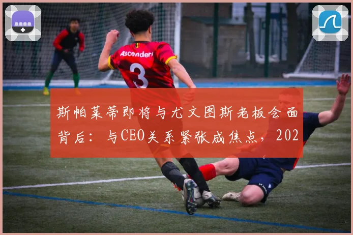 斯帕莱蒂即将与尤文图斯老板会面背后：与CEO关系紧张成焦点，2026执教尤文最新传闻解读