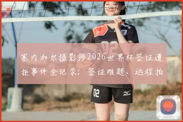 塞内加尔摄影师2026世界杯签证遭拒事件全记录:签证难题、远程拍摄困境与体育摄影行业启示