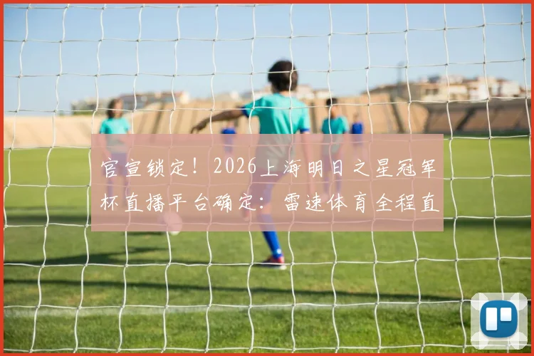 官宣锁定！2026上海明日之星冠军杯直播平台确定：雷速体育全程直播U17国足对决欧美强队赛程时间表