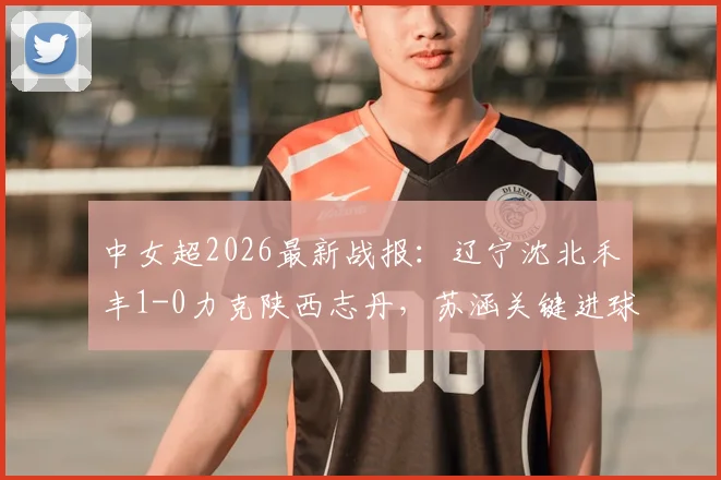 中女超2026最新战报:辽宁沈北禾丰1-0力克陕西志丹,苏涵关键进球助球队取三分,附本轮积分榜变动详情
