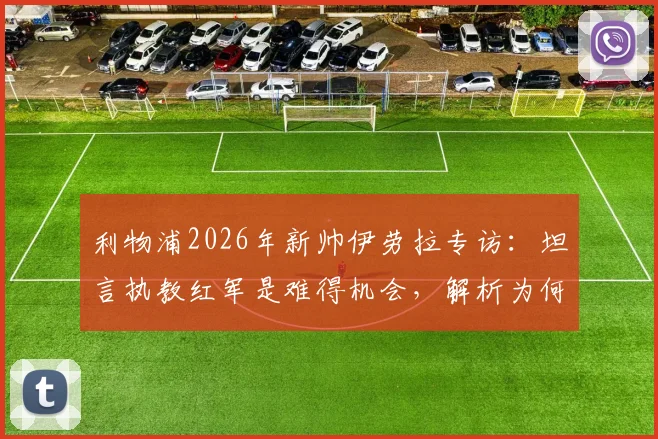 利物浦2026年新帅伊劳拉专访：坦言执教红军是难得机会，解析为何这是一家伟大而特别的俱乐部