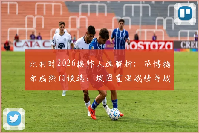 比利时2026换帅人选解析：范博梅尔成热门候选，埃因霍温战绩与战术风格能否打动足协？