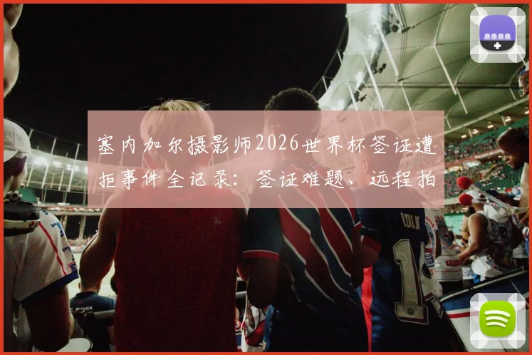 塞内加尔摄影师2026世界杯签证遭拒事件全记录：签证难题、远程拍摄困境与体育摄影行业启示