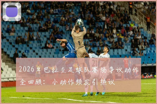 2026年巴拉圭足球队赛场争议动作全回顾：小动作频发引热议