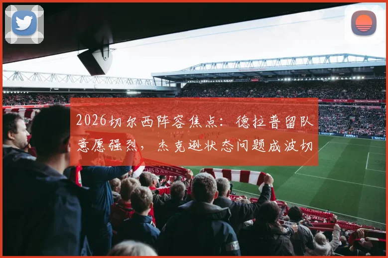 2026切尔西阵容焦点：德拉普留队意愿强烈，杰克逊状态问题成波切蒂诺头疼难题